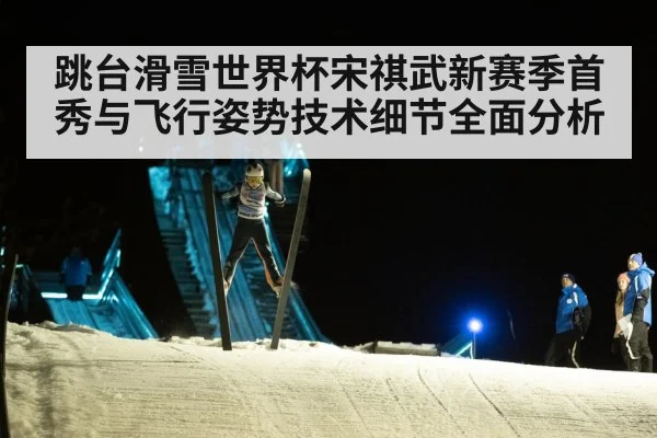 跳台滑雪世界杯宋祺武新赛季首秀与飞行姿势技术细节全面分析