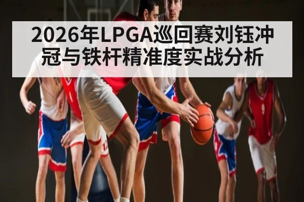 2026年LPGA巡回赛刘钰冲冠与铁杆精准度实战分析